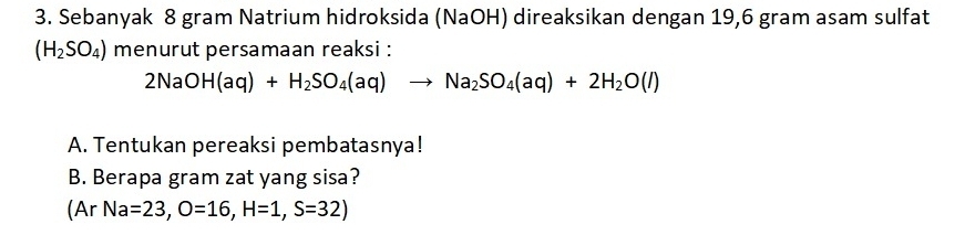 Sebanyak 8 gram Natrium hidroksida (NaOH) direaksikan dengan 19,6 gram asam sulfat
(H_2SO_4) menurut persamaan reaksi :
2NaOH(aq)+H_2SO_4(aq)to Na_2SO_4(aq)+2H_2O(l)
A. Tentukan pereaksi pembatasnya! 
B. Berapa gram zat yang sisa? 
(Ar Na=23, O=16, H=1, S=32)