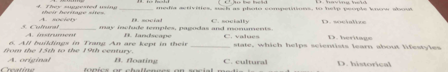 C. to be held D. having held
4. They suggested using _media activities, such as photo competitions, to help people know about
their heritage sites.
A. society B. social C. socially D. socialize
5. Cultural may include temples, pagodas and monuments.
A. instrument B. landscape C. values D. heritage
6. All buildings in Trang An are kept in their _state, which helps scientists learn about lifestyles
from the 15th to the 19th century.
A. original B. floating C. cultural D. historical
Creating