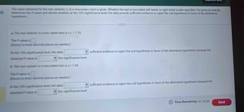 The ase sttemed for the test stastic, z in a one-mean z -test is given. Whether the test is two tailed, left tailed, or right tailed is also specified. For parta (s) and (b) 
deemase the Pwalue and decide whetther at the 10% significance level, the data provide sufficient evidence to reject the null hypothesis in favor of the altemative 
Tgnss 
a. Tie teest stantieties in at tows-carlieed trest ics z=-1.35
Te Fplue is overline □ 
Hount to tome deismal placers as needed) 
Actie 10% significans leel, the data □ sufficient evidence to reject the null hypothesis in favor of the alternative hypothesis because the 
sttaned Fovéa is □^* the significance level. 
in. The nest statentic in a thws-failed test is z=1.04
The Popte in □
Roud as three decmal places as needed ) 
A:tte 1G sgnfeance vevel the data □° sufficient evidence to reject the null hypothesis in favor of the alternative hypothesis because the 
asuioed P -vather is □ the signficance level. 
Time Remaining: (1:24.59 Next