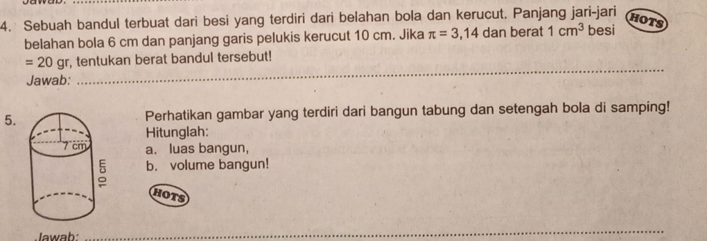 Sebuah bandul terbuat dari besi yang terdiri dari belahan bola dan kerucut. Panjang jari-jari 
HOTS 
belahan bola 6 cm dan panjang garis pelukis kerucut 10 cm. Jika π =3,14 dan berat 1cm^3 besi 
_
=20g r r, tentukan berat bandul tersebut! 
Jawab: 
5.Perhatikan gambar yang terdiri dari bangun tabung dan setengah bola di samping! 
Hitunglah: 
a. luas bangun, 
b. volume bangun! 
HOTS 
Jawab: 
_