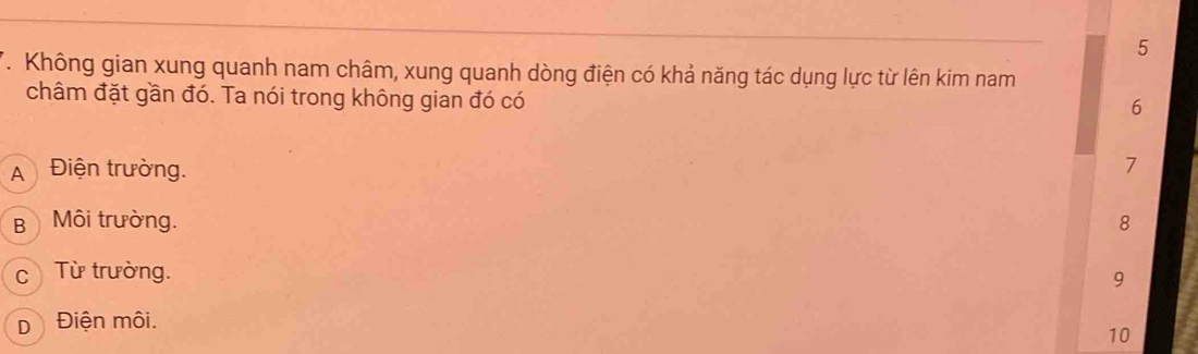 Không gian xung quanh nam châm, xung quanh dòng điện có khả năng tác dụng lực từ lên kim nam
châm đặt gần đó. Ta nói trong không gian đó có
6
A Điện trường.
7
B Môi trường. 8
c Từ trường.
9
D Điện môi.
10