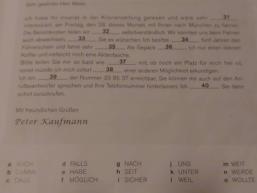 Sehr geehrter Herr Meier,
ich habe Ihr Inserat in der Kronenzeitung gelesen und wäre sehr ___ 31 _
interessiert, am Freitag, den 28. dieses Monats mit Ihnen nach München zu fahren.
Die Benzinkosten teilen wir _ 32 __ selbstverständlich. Wir könnten uns beim Fahren
auch abwechseln, ___ 33 ____ Sie es wünschen. Ich besitze ___ 34 __ fünf Jahren den
Führerschein und fahre sehr _ 35. Als Gepäck_ 36 _ ich nur einen kleinen
Koffer und vielleicht noch eine Aktentasche.
Bitte teilen Sie mir so bald wie ___ 37 ___ mit, ob noch ein Platz für mich frei ist.
sonst müsste ich mich sofort ____ 38 ___ einer anderen Möglichkeit erkundigen.
Ich bin _____ 39 ___ der Nummer 33 85 37 erreichbar; Sie können mir auch auf den An-
rufbeantworter sprechen und Ihre Telefonnummer hinterlassen. Ich ___ 40 ___ Sie dann
sofort zurückrufen.
Mit freundlichen Grüßen
Peter Kaufmann
a AUCH d FALLS g NACH j UNS m WEIT
b DARAN e HABE h SEIT k UNTER n WERDE
c DASS f MÖGLICH iSICHER I WEIL o WOLLTE