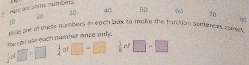 Here are some numbers,
20
30 40 50 60 70
10
Write one of these numbers in each box to make the fraction sentences correct. 
You can use each number once only. 80
 1/2  of □ =□  1/4  of □ =□  1/5  of □ =□