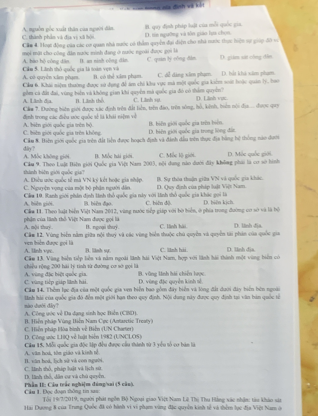 nng nửa đình và kết
A. nguồn gốc xuất thân của người dân. B. quy định pháp luật của mỗi quốc gia.
C. thành phần và địa vị xã hội. D. tín ngưỡng và tôn giáo lựa chọn.
Cầu 4. Hoạt động của các cơ quan nhà nước có thẩm quyền đại diện cho nhà nước thực hiện sự giúp đỡ về
mọi mặt cho công dân nước mình đang ở nước ngoài được gọi là
A. bảo hộ công dân. B. an ninh công dân. C. quản lý công dân. D. giám sát công dân.
Cầu 5. Lãnh thổ quốc gia là toàn vẹn và
A. có quyển xâm phạm. B. có thế xãm phạm. C. dễ dảng xâm phạm. D. bắt khả xâm phạm.
Câu 6. Khái niệm thường được sử dụng đề ám chi khu vực mà một quốc gia kiểm soát hoặc quản lý, bao
gồm cả đất đai, vùng biển và không gian khí quyền mà quốc gia đó có thẩm quyền?
A. Lãnh địa. B. Lãnh thổ C. Lãnh sự D. Lãnh vực.
Cầu 7. Đường biên giới được xác định trên đất liền, trên đảo, trên sông, hồ, kênh, biển nội địa.. được quy
định trong các điều ước quốc tế là khái niệm về
A. biên giới quốc gia trên bộ. B. biên giới quốc gia trên biên.
C. biên giới quốc gia trên không. D. biên giới quốc gia trong lòng đất.
Câu 8. Biên giới quốc gia trên đất liền được hoạch định và đảnh dầu trên thực địa bằng hhat c thổng nào dưới
dây?
A. Mốc không giới. B. Mốc hải giới. C. Mốc lộ giới. D. Mốc quốc giới.
Câu 9. Theo Luật Biên giới Quốc gia Việt Nam 2003, nội dung nào dưới đây không phải là cơ sở hình
thành biên giới quốc gia?
A. Điều ước quốc tế mà VN ký kết hoặc gia nhập. B. Sự thỏa thuận giữa VN và quốc gia khác.
C. Nguyện vọng của một bộ phận người dân. D. Quy định của pháp luật Việt Nam.
Câu 10. Ranh giới phân định lãnh thổ quốc gia này với lãnh thổ quốc gia khác gọi là
A. biên giới. B. biên đạo. C. biên độ. D. biên kịch.
Cầu I1. Theo luật biển Việt Nam 2012, vùng nước tiếp giáp với bờ biển, ở phía trong đường cơ sở và là bộ
phận của lãnh thổ Việt Nam được gọi là
A. nội thuý. B. ngoại thuỷ. C. lãnh hải. D. lãnh địa.
Cầu 12. Vùng biển nằm giữa nội thuỷ và các vùng biển thuộc chủ quyền và quyển tải phản của quốc gia
ven biển được gọi là
A. lãnh vực. B. lãnh sự. C. lãnh hải. D. lãnh địa.
Câu 13. Vùng biển tiếp liền và nằm ngoài lãnh hải Việt Nam, hợp với lãnh hải thành một vùng biển có
chiều rộng 200 hải lý tính từ đường cơ sở gọi là
A. vùng đặc biệt quốc gia. B. vũng lãnh hải chiến lược.
C. vùng tiếp giáp lãnh hải. D. vùng đặc quyền kinh tế.
Câu 14. Thềm lục địa của một quốc gia ven biển bao gồm đảy biển và lòng đất dưới đây biển bên ngoài
lãnh hải của quốc gia đó đến một giới hạn theo quy định. Nội dung này được quy định tại văn bản quốc tế
nào dưới đây?
A. Công ước về Đa dạng sinh học Biển (CBD).
B. Hiển pháp Vùng Biển Nam Cực (Antarctic Treaty)
C. Hiển pháp Hòa bình về Biển (UN Charter)
D. Công ước LHQ về luật biển 1982 (UNCLOS)
Câu 15. Mỗi quốc gia độc lập đều được cầu thành từ 3 yếu tố cơ bản là
A. văn hoá, tôn giáo và kinh tế.
B. văn hoá, lịch sử và con người.
C. lãnh thổ, pháp luật và lịch sử.
D. lãnh thổ, dân cư và chủ quyền.
Phần II: Câu trắc nghiệm đủng/sai (5 câu).
Câu 1. Đọc đoạn thông tin sau:
Tổi 19/7/2019, người phát ngôn Bộ Ngoại giao Việt Nam Lê Thị Thu Hằng xác nhận: tàu khảo sát
Hải Dương 8 của Trung Quốc đã có hành vì vi phạm vùng đặc quyền kinh tế và thểm lục địa Việt Nam ở