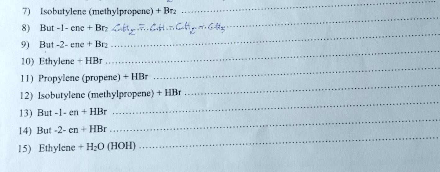 Isobutylene (methylpropene) +Br_2
_ 
8) But -1-ene+Br_2
_ 
_ 
9) But -2-ene+Br_2
_ 
_ 
10) Ethylene +HBr
11) Propylene (propene) + HBr 
_ 
12) Isobutylene (methylpropene) + HBr 
_ 
13) But -1-en+HBr
_ 
14) But -2-en+HBr
_ 
15) Ethylene +H_2O (HOH)