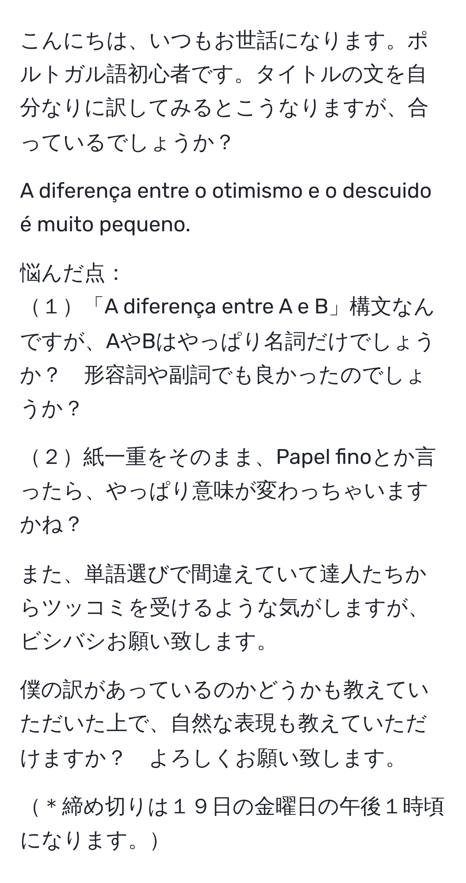 こんにちは、いつもお世話になります。ポルトガル語初心者です。タイトルの文を自分なりに訳してみるとこうなりますが、合っているでしょうか？

A diferença entre o otimismo e o descuido é muito pequeno.

悩んだ点：
１「A diferença entre A e B」構文なんですが、AやBはやっぱり名詞だけでしょうか？　形容詞や副詞でも良かったのでしょうか？

２紙一重をそのまま、Papel finoとか言ったら、やっぱり意味が変わっちゃいますかね？

また、単語選びで間違えていて達人たちからツッコミを受けるような気がしますが、ビシバシお願い致します。

僕の訳があっているのかどうかも教えていただいた上で、自然な表現も教えていただけますか？　よろしくお願い致します。

＊締め切りは１９日の金曜日の午後１時頃になります。