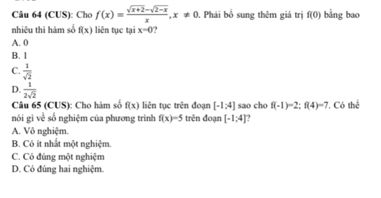 (CUS): Cho f(x)= (sqrt(x+2)-sqrt(2-x))/x , x!= 0. Phải bố sung thêm giá trị f(0) bằng bao
nhiêu thì hàm số f(x) liên tục tại x=0.
A. 0
B. 1
C.  1/sqrt(2) 
D.  1/2sqrt(2)  [-1;4] sao cho f(-1)=2; f(4)=7 Có thể
Câu 65 (CUS): Cho hàm số f(x) liên tục trên đoạn
nói gì về số nghiệm của phương trình f(x)=5 trên đoạn [-1;4] ?
A. Vô nghiệm.
B. Có ít nhất một nghiệm.
C. Có đúng một nghiệm
D. Có đúng hai nghiệm.