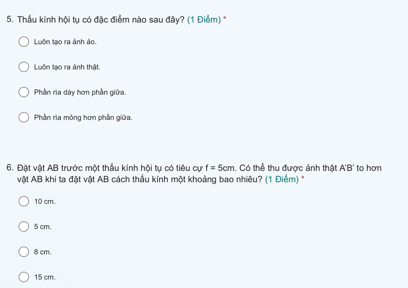 Thấu kính hội tụ có đặc điểm nào sau đây? (1 Điểm) *
Luôn tạo ra ảnh ảo.
Luôn tạo ra ảnh thật.
Phần rìa dày hơn phần giữa.
Phần rìa mỏng hơn phần giữa.
6. Đặt vật AB trước một thấu kính hội tụ có tiêu cự f=5cm. Có thể thu được ảnh thật A'B' to hơn
vật AB khi ta đặt vật AB cách thấu kính một khoảng bao nhiêu? (1 Điểm) *
10 cm.
5 cm.
8 cm.
15 cm.