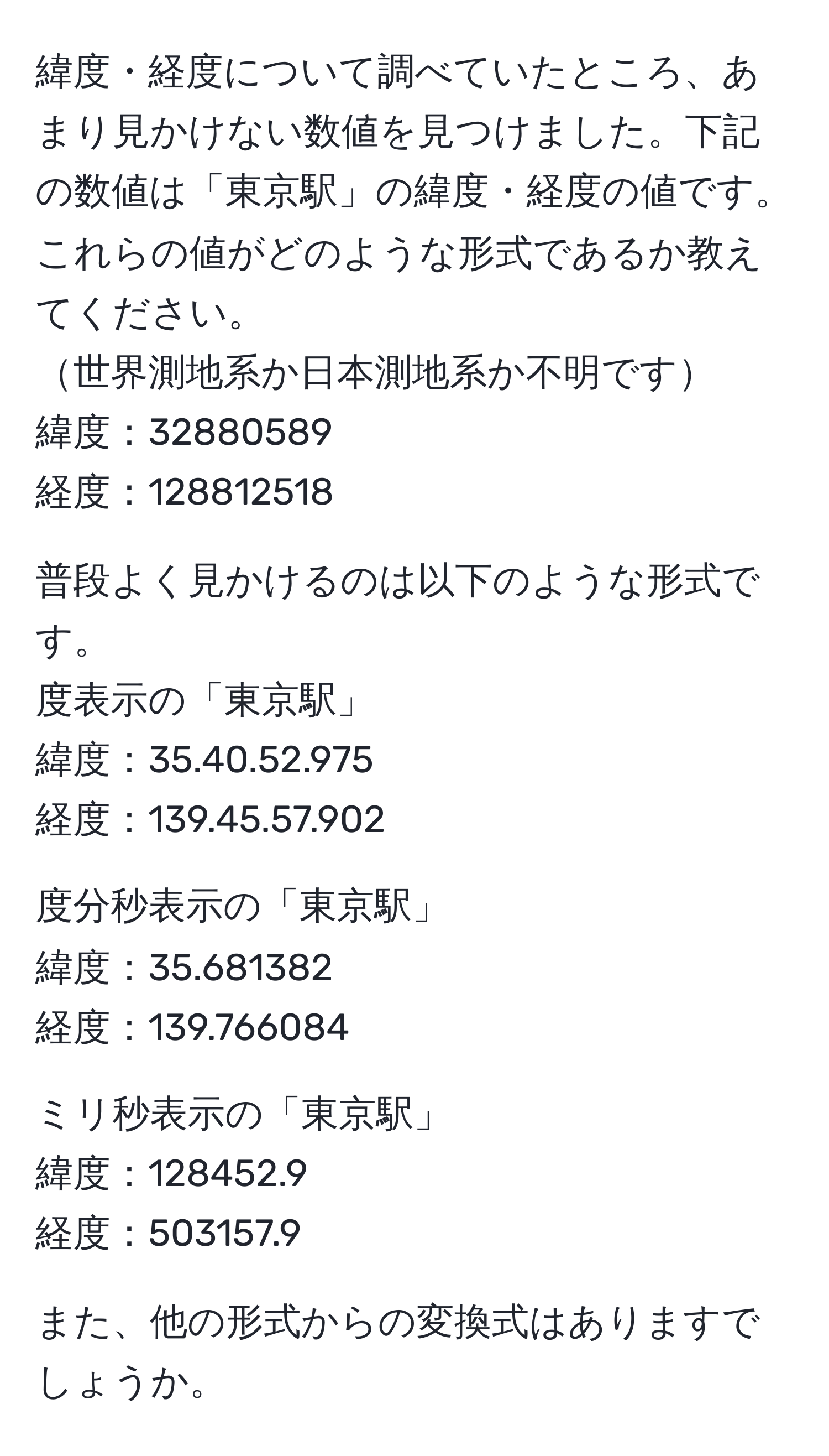 緯度・経度について調べていたところ、あまり見かけない数値を見つけました。下記の数値は「東京駅」の緯度・経度の値です。これらの値がどのような形式であるか教えてください。  
世界測地系か日本測地系か不明です  
緯度：32880589  
経度：128812518  

普段よく見かけるのは以下のような形式です。  
度表示の「東京駅」  
緯度：35.40.52.975  
経度：139.45.57.902  

度分秒表示の「東京駅」  
緯度：35.681382  
経度：139.766084  

ミリ秒表示の「東京駅」  
緯度：128452.9  
経度：503157.9  

また、他の形式からの変換式はありますでしょうか。