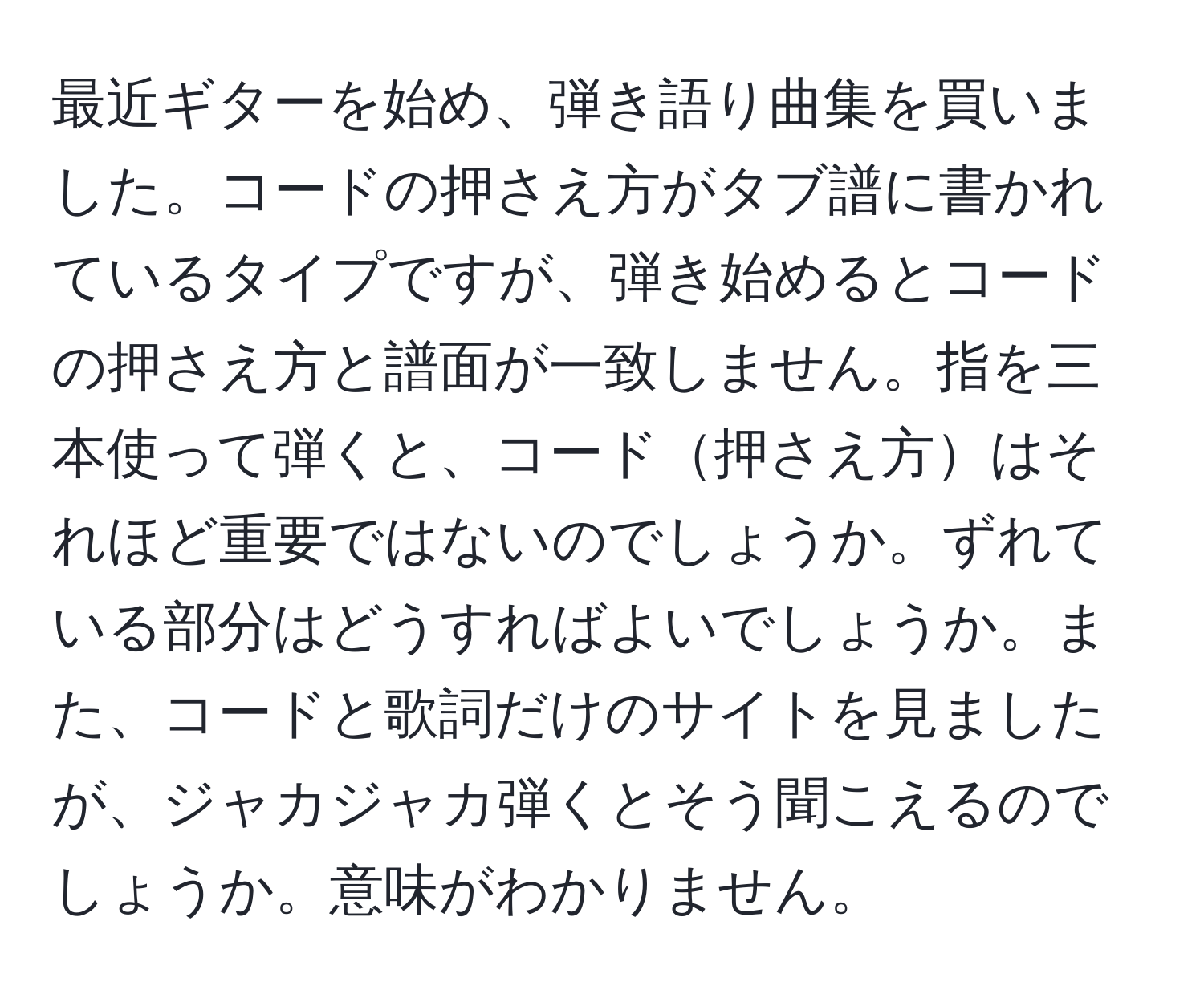 最近ギターを始め、弾き語り曲集を買いました。コードの押さえ方がタブ譜に書かれているタイプですが、弾き始めるとコードの押さえ方と譜面が一致しません。指を三本使って弾くと、コード押さえ方はそれほど重要ではないのでしょうか。ずれている部分はどうすればよいでしょうか。また、コードと歌詞だけのサイトを見ましたが、ジャカジャカ弾くとそう聞こえるのでしょうか。意味がわかりません。