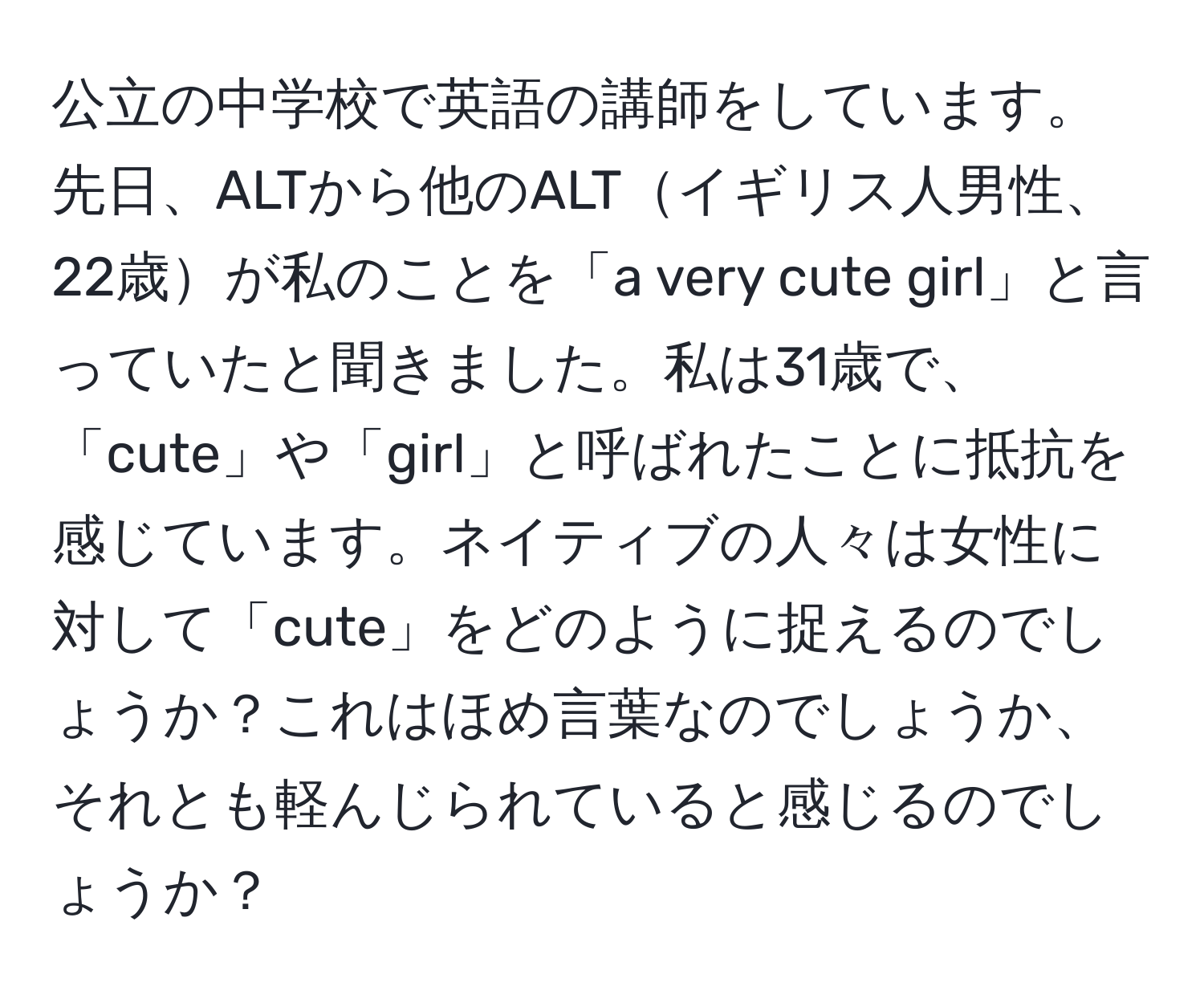 公立の中学校で英語の講師をしています。先日、ALTから他のALTイギリス人男性、22歳が私のことを「a very cute girl」と言っていたと聞きました。私は31歳で、「cute」や「girl」と呼ばれたことに抵抗を感じています。ネイティブの人々は女性に対して「cute」をどのように捉えるのでしょうか？これはほめ言葉なのでしょうか、それとも軽んじられていると感じるのでしょうか？