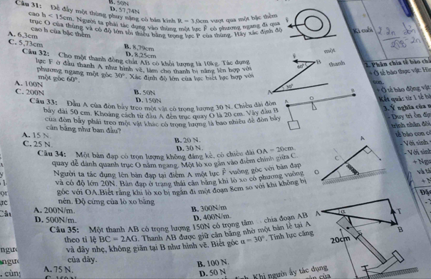 50N
Cầu 31: Để đầy một thùng phuy nặng có bản kính D. 57,74N
R=3.0cm vượt qua một bậc thêm
các h<15cm</tex> 1. Người ta phải tác dụng vào thùng có phương ngang đi qua
trục O của thùng và có độ lớn tôi thiêu bằng trong lực P của thùng. Hãy xác định để Ki cuối
cao h của bậc thêm
A. 6,3cm B. 8,79cm
C. 5,73cm D. 8,25cm
một
i
Câu 32: Cho một thanh đồng chất AB có khối lượng là 10kg. Tác dụng 60° B thanh 2. Phân chia tế bào ch
lực F ở đầu thanh A như hình về, làm cho thanh bị năng lên hợp với
phương ngang một góc
+ Ở sế bảo thực vật: Hìn
A. 100N một gốc 60°. 30° Xác định độ lớn của lực biết lực hợp với
coa.
30°
C. 200N B. 50N A
B + Ở tế báo động vật
D. 150N
Câu 33: Đầu A của đòn bảy treo mội vật có trọng lượng 30 N. Chiều dài đòn A
Kết quả: từ 1 tế bà
bãy đài 50 cm. Khoang cách từ đầu Á đến trục quay Ó là 20 cm. Vay đầu B
3. Ý nghĩa của n
của đòn bảy phải treo một vật khác có trọng lượng là bao nhiều đề đòn bảy
- Duy trì ồn địn
trình nhân đôi
cản bằng như ban đầu?
tể bào con c
A. 15 N. OA=20cm
C. 25 N. B. 20 N. D. 30 N.
- Với sinh  1
Câu 34:  Một bản đạp có trọn lượng không đáng kẻ, có chiều dài
Với sinh
quay dể dành quanh trục O năm ngang. Một lộ xo gan vào điểm chính giữa C
+ Ngư
Người ta tác dụng lên bản đạp tại điểm A một lực vector F
1 và có độ lớn 20N. Bàn đạp ở trang thái cân bằng khi lo xo có phương vường vuông góc với bàn đạp và tả
Qr góc với OA.Biết rằng khi lò xo bị ngăn đi một đoạn 8cm so với khi không bị+N
Đặc
rc nên. Độ cứng của lò xo bằng
Câu A. 200N/m. B. 300N/m
T
D. 500N/m
D. 400N/m.
Câu 35: Một thanh AB có trọng lượng 150N có trọng tâm  chia đoạn AB A
theo ti lệ BC=2AG Thanh AB được giữ cân bảng nhờ một bản lễ tại A
B
n gưo và dây nhẹ, không giãn tại B như hình vẽ, Biết góc a=30°. Tính lực căng 20cm
ngu của dây.
. cùn A. 75 N. B. 100 N.
D. 50 N Khi người ấy tác dụng