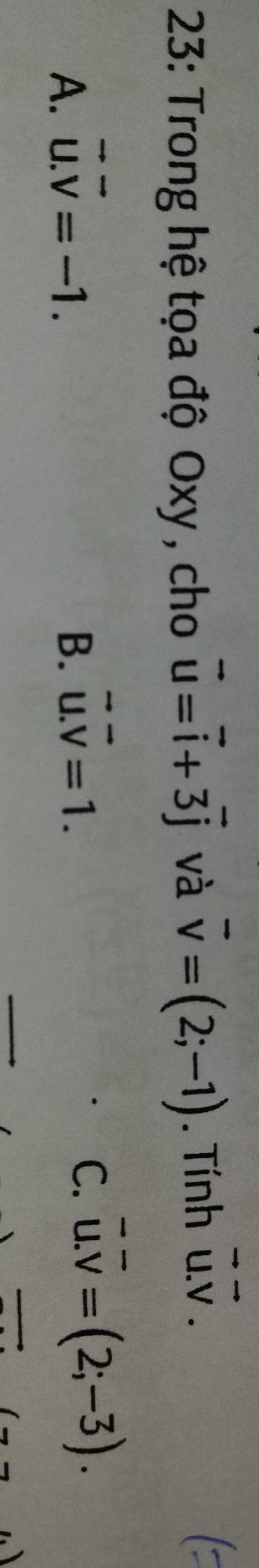 23: Trong hệ tọa độ Oxy , cho vector u=vector i+3vector j và vector v=(2;-1). Tính vector u.vector v.
A. vector u.vector v=-1. B. vector u.vector v=1.
C. overline u. overline v=(2;-3).