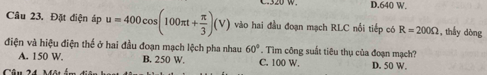 320 w. D. 640 W.
Câu 23. Đặt điện áp u=400cos (100π t+ π /3 )(V) vào hai đầu đoạn mạch RLC nối tiếp có R=200Omega , thấy dòng
điện và hiệu điện thế ở hai đầu đoạn mạch lệch pha nhau 60°. Tìm công suất tiêu thụ của đoạn mạch?
A. 150 W. B. 250 W. C. 100 W. D. 50 W.
Câu 24 Môt