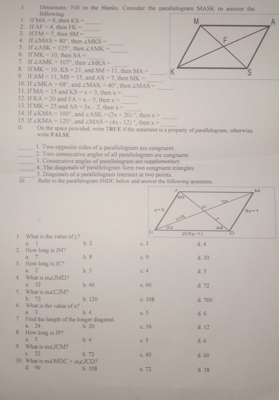 Directions: Fill in the blanks. Consider the parallelogram MASK to answer the
following. _
1. If MA=9 , then KS=
_
2. If AF=4 , then FK=
_
3. If FM=7 then SM=
_
4. If ∠ MAS=80° , then ∠ MKS=.
_
5. If ∠ ASK=125° , then ∠ AMK=
6. If MK=10 , then SA=
_
7. If ∠ AMK=107° , then ∠ MKS= _.
8. If MK=10,KS=21
9. If AM=11,MS=15 , and SM=11 , then MA= _
, and AS=7
_
10. If ∠ MKA=68° , and ∠ MAK=40° , then MK= _
, then ∠ MAS=
11. IfMA=15 and KS=x+3 , then x=
_
_
12. IfKA=20 and FA=x-5. then x=
13, IfMK=25 and AS=3x-2 , then x=
_
14. If ∠ KMA=100° , and ∠ ASK=(2x+20)^circ  , then x=
_
15. If ∠ KMA=120° , and ∠ MAS=(4x-12)^circ  , then x=
II. On the space provided, write TRUE if the statement is a property of parallelogram, otherwise,
write FALSE
_1. Two opposite sides of a parallelogram are congruent.
_2. Two consecutive angles of all parallelogram are congruent.
_3. Consecutive angles of parallelogram are supplementary.
_4. The diagonals of parallelogram form two congruent triangles.
_5. Diagonals of a parallelogram intersect at two points.
III. Refer to the parallelogram JMDC below and answer the following questions.
1. What is the value of y?
a⩾l b. 2 c. 3 d. 4
2. How long is JM? d. 10
a. 7 b. 8 c. 9
3. How long is JC?
a. 2 b. 3 c. 4 d. 5
4. What is m∠ JMD ?
a. 32 b. 40 c. 60 d. 72
5. What is m∠ CJM
b. 72 b. 120 c. 108 d. 760
6. What is the value of x?
a. 3 b. 4 c. 5 d. 6
7. Find the length of the longer diagonal.
a. 24 b. 20 c. 16 d. 12
8. How long is JP?
a. 3 b. 4 c. 5 d. 6
9. What is m∠ JCM 7
c. 32 b. 72
10. What is m∠ MDC+m∠ JCD c. 40 d. 60
d. 90 b. 108 c. 72 d. 18