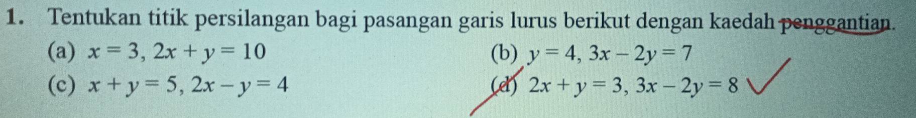 Tentukan titik persilangan bagi pasangan garis lurus berikut dengan kaedah penggantian. 
(a) x=3, 2x+y=10 (b) y=4, 3x-2y=7
(c) x+y=5, 2x-y=4 (e) 2x+y=3, 3x-2y=8