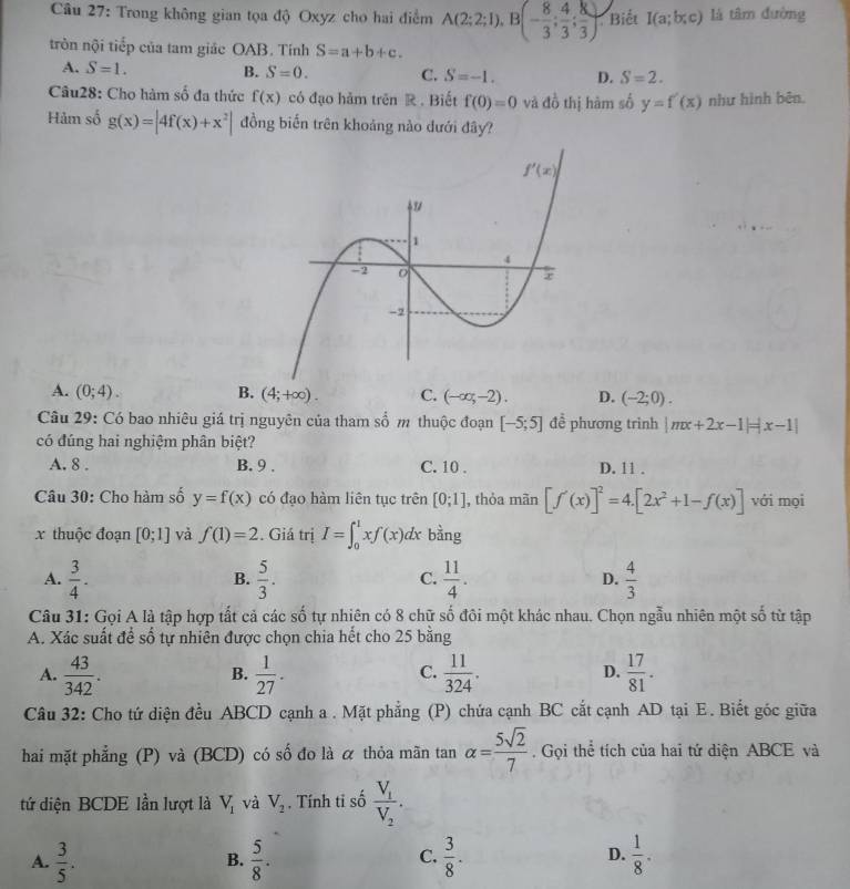 Trong không gian tọa độ Oxyz cho hai điểm A(2;2;1),B(- 8/3 ; 4/3 ; 8/3 ) Biết I(a;b;c) là tâm đường
tròn nội tiếp của tam giác OAB. Tính S=a+b+c.
A. S=1. B. S=0. C. S=-1. D. S=2.
Câu28: Cho hàm số đa thức f(x) có đạo hảm trên R . Biết f(0)=0 và đồ thị hàm số y=f'(x) như hình bên.
Hảm số g(x)=|4f(x)+x^2| đồng biến trên khoảng nào dưới đây?
A. (0;4). B. (4;+∈fty ). C. (-∈fty ,-2). D. (-2;0).
Câu 29: Có bao nhiêu giá trị nguyên của tham số m thuộc đoạn [-5;5] đề phương trình |mx+2x-1|=|x-1|
có đúng hai nghiệm phân biệt?
A. 8 . B. 9 . C. 10 . D. 11 .
Câu 30: Cho hàm số y=f(x) có đạo hàm liên tục trên [0;1] , thỏa mãn [f'(x)]^2=4.[2x^2+1-f(x)] với mọi
x thuộc đoạn [0;1] và f(1)=2. Giá trị I=∈t _0^(1xf(x)dx bằng
A. frac 3)4.  5/3 .  11/4 . D.  4/3 
B.
C.
Câu 31: Gọi A là tập hợp tất cả các số tự nhiên có 8 chữ số đôi một khác nhau. Chọn ngẫu nhiên một số từ tập
A. Xác suất đề shat o 6 tự nhiên được chọn chia hết cho 25 bằng
A.  43/342 .  1/27 .  11/324 .  17/81 .
B.
C.
D.
Câu 32: Cho tứ diện đều ABCD cạnh a . Mặt phẳng (P) chứa cạnh BC cắt cạnh AD tại E. Biết góc giữa
hai mặt phẳng (P) và (BCD) có số đo là α thỏa mãn tan alpha = 5sqrt(2)/7  Gọi thể tích của hai tứ diện ABCE và
tứ diện BCDE lần lượt là V_1 và V_2. Tính ti số frac V_1V_2.
A.  3/5 .  5/8 .  3/8 . D.  1/8 .
B.
C.