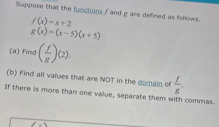 Suppose that the functions ∫ and g are defined as follows.
f(x)=x+2
g(x)=(x-5)(x+5)
(a) Find ( f/g )(2). 
(b) Find all values that are NOT in the domain of  f/g . 
If there is more than one value, separate them with commas.