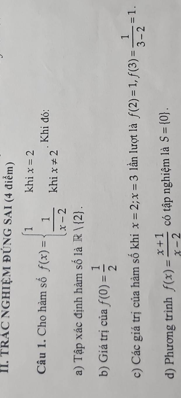 TRÁC NGHIỆM ĐÚNG SAI (4 điểm) 
Câu 1. Cho hàm số f(x)=beginarrayl 1khix=2  1/x-2 khix!= 2endarray.. Khi đó: 
a) Tập xác định hàm số là R| 2. 
b) Giá trị của f(0)= 1/2 
c) Các giá trị của hàm số khi x=2; x=3 lần lượt là f(2)=1, f(3)= 1/3-2 =1. 
d) Phương trình f(x)= (x+1)/x-2  có tập nghiệm là S= 0.