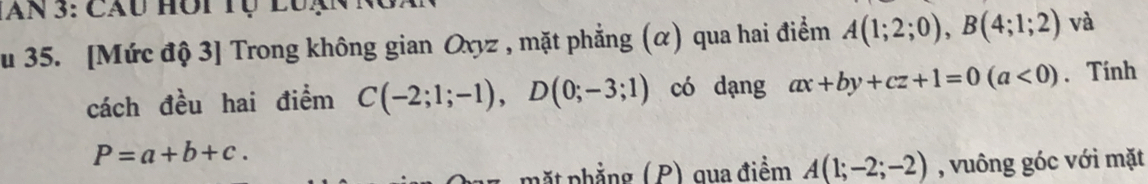 lan 3: Cầu hôi tụ luạnn 
u 35. [Mức độ 3] Trong không gian Oxyz , mặt phẳng (α) qua hai điểm A(1;2;0), B(4;1;2) và 
cách đều hai điểm C(-2;1;-1), D(0;-3;1) có dạng ax+by+cz+1=0(a<0). Tính
P=a+b+c. 
mặt phẳng (P) qua điểm A(1;-2;-2) , vuông góc với mặt