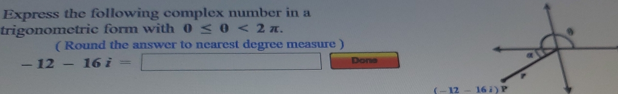 Express the following complex number in a 
trigonometric form with 0≤ θ <2π. 
( Round the answer to nearest degree measure )
-12-16i=□ Done
(-12-16i)P