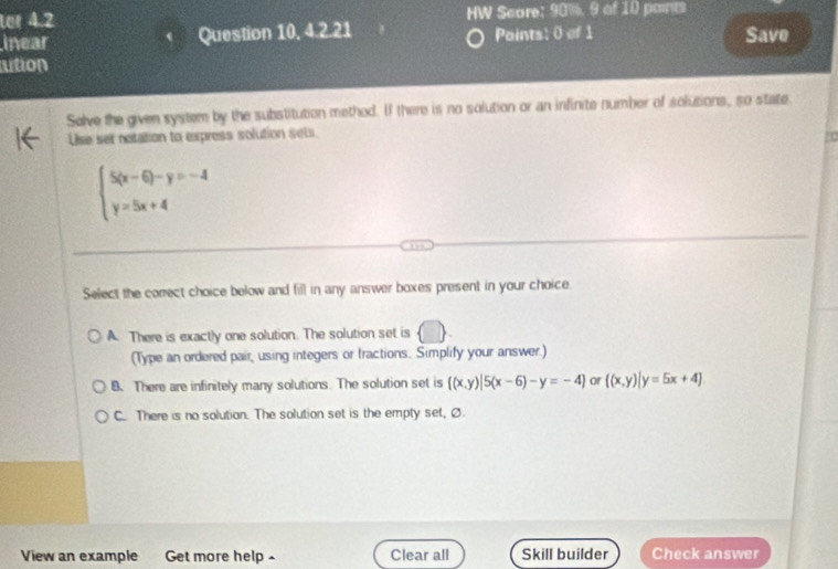 ter 4.2 HW Score: 90%, 9 of 10 pare
inear Question 10, 4.2.21 Paints: 0 of 1 Save
ution
Solve the given system by the substitution methed. If there is no solution or an infinite number of solutions, so state.
Use set notation to express solution sets
80
beginarrayl 5(x-6)-y=-4 y=5x+4endarray.
Select the correct choice below and fill in any answer boxes present in your choice.
A. There is exactly one solution. The solution set is  □ 
(Type an ordered pair, using integers or fractions. Simplify your answer.)
B. There are infinitely many solutions. The solution set is  (x,y)|5(x-6)-y=-4 or  (x,y)|y=5x+4
C. There is no solution. The solution set is the empty set, Ø
View an example Get more help- Clear all Skill builder Check answer