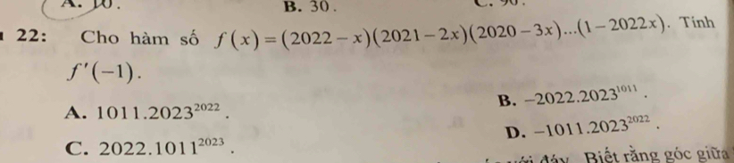 30 .
22: Cho hàm số f(x)=(2022-x)(2021-2x)(2020-3x)...(1-2022x).Tính
f'(-1).
B. -2022.2023^(1011).
A. 1011.2023^(2022).
D. -1011.2023^(2022). 
C. 2022.1011^(2023). 
đy, Biết rằng góc giữa