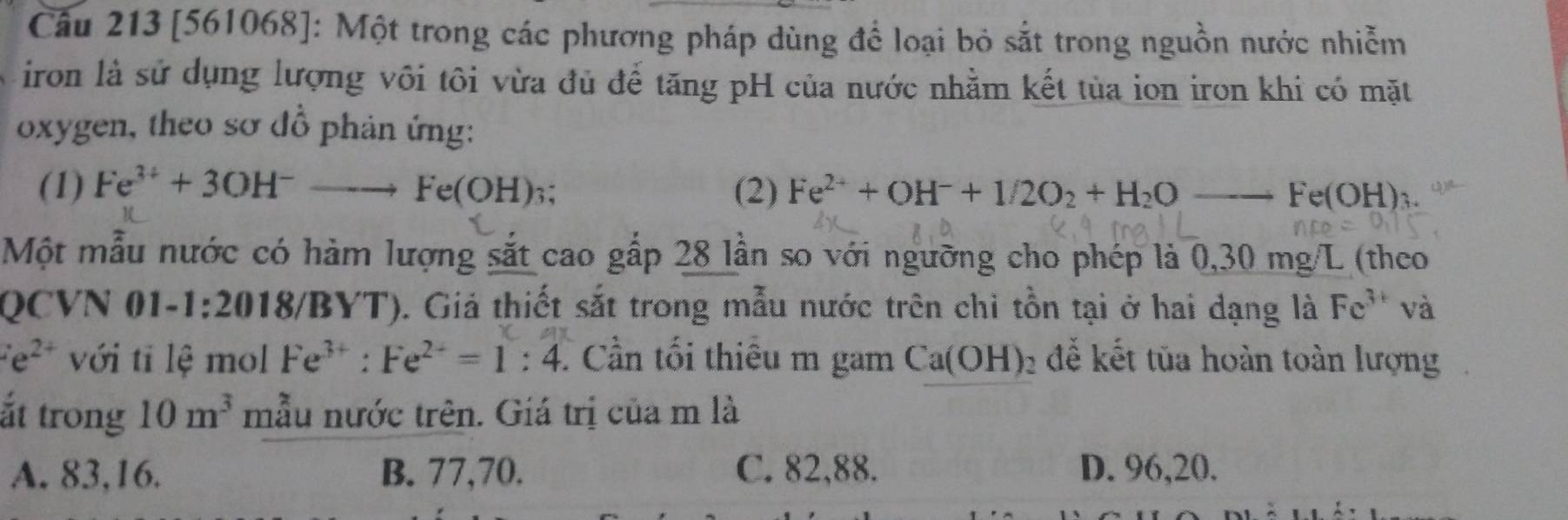 âu 213 [561068]: Một trong các phương pháp dùng để loại bỏ sắt trong nguồn nước nhiễm
iron là sử dụng lượng vôi tôi vừa đủ để tăng pH của nước nhằm kết tủa ion iron khi có mặt
oxygen, theo sơ đồ phản ứng:
(1) Fe^(3+)+3OH^-to Fe(OH)_3 : (2) Fe^(2+)+OH^-+1/2O_2+H_2O_ Fe(OH)_3. 
Một mẫu nước có hàm lượng sắt cao gấp 28 lần so với ngưỡng cho phép là 0,30 mg/L (theo
QCVN 01-1:2018/BYT). Giả thiết sắt trong mẫu nước trên chi tồn tại ở hai dạng là Fe^(3+) và
e^(2+) với tī lệ mol Fe^(3+):Fe^(2+)=1:4. Cần tối thiêu m gam Ca(OH) để kết tủa hoàn toàn lượng
ắt trong 10m^3 mẫu nước trên. Giá trị của m là
A. 83, 16. B. 77, 70. C. 82, 88. D. 96, 20.