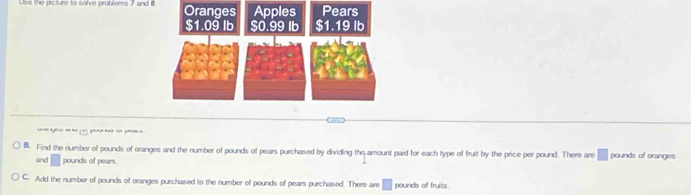 Use the picture to solve problems 7 and B 
g 
l. Find the number of pounds of oranges and the number of pounds of pears purchased by dividing the-amount paid for each type of fruit by the price per pound. There are pounds of oranges 
and pounds of pears. 
C. Add the number of pounds of oranges purchased to the number of pounds of pears purchased. There are pounds of fruits.