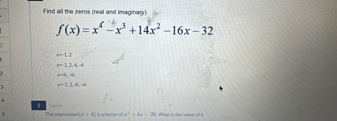 Find all the zeros (real and imaginary)
f(x)=x^4-x^3+14x^2-16x-32
x=-1,2
1
x=-1,2,4,-4
2
x=4i,-4i
3
x=-1,2,4i,-4i
4
2 1 point 
5 The expression (x+4) is a factor of x^2+kx-20. What is the value of k