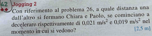 Jogging 2 
Con riferimento al problema 26, a quale distanza una 
dall'altro si fermano Chiara e Paolo, se cominciano a 
decelerare rispettivamente di 0,021m/s^2 e 0,019m/s^2 nel 
momento in cui si vedono? [2,5 m ]