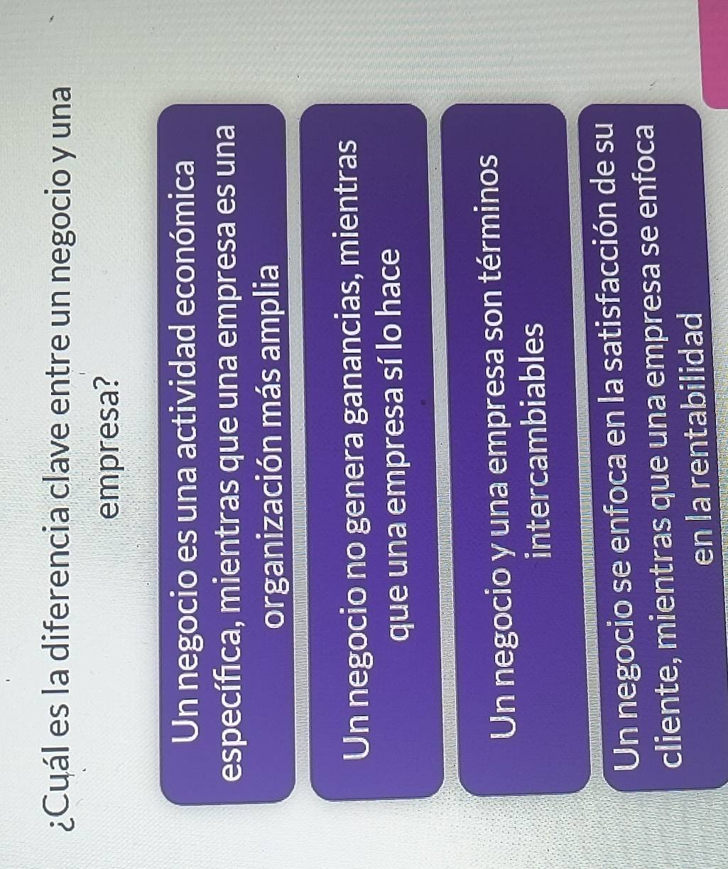 ¿Cuál es la diferencia clave entre un negocio y una
empresa?
Un negocio es una actividad económica
específca, mientras que una empresa es una
organización más amplia
Un negocio no genera ganancias, mientras
que una empresa sí lo hace
Un negocio y una empresa son términos
intercambiables
Un negocio se enfoca en la satisfacción de su
cliente, mientras que una empresa se enfoca
en la rentabilidad