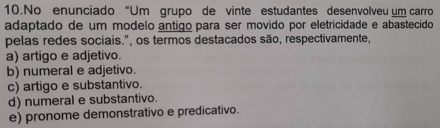 No enunciado “Um grupo de vinte estudantes desenvolveu um carro
adaptado de um modelo antigo para ser movido por eletricidade e abastecido
pelas redes sociais.", os termos destacados são, respectivamente,
a) artigo e adjetivo.
b) numeral e adjetivo.
c) artigo e substantivo.
d) numeral e substantivo.
e) pronome demonstrativo e predicativo.