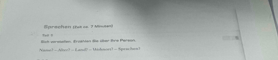 Sprechen (Zeit ca. 7 Minuten) 
Tell 1 
5 
Sich vorstellen. Erzählen Sie über Ihre Person. 
Name? — Alter? — Land? — Wohnort? — Sprachen?