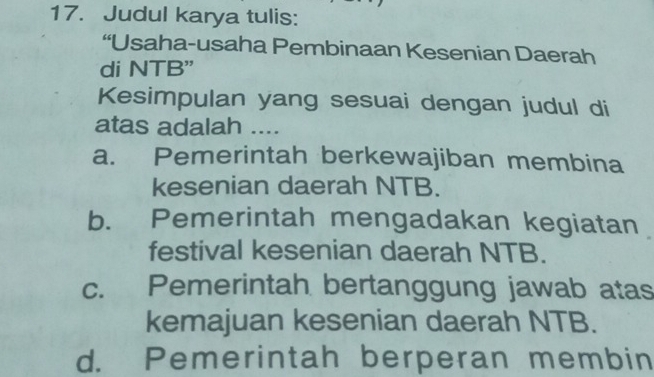 Judul karya tulis:
“Usaha-usaha Pembinaan Kesenian Daerah
di NTB"
Kesimpulan yang sesuai dengan judul di
atas adalah ....
a. Pemerintah berkewajiban membina
kesenian daerah NTB.
b. Pemerintah mengadakan kegiatan
festival kesenian daerah NTB.
c. Pemerintah bertanggung jawab atas
kemajuan kesenian daerah NTB.
d. Pemerintah berperan membin