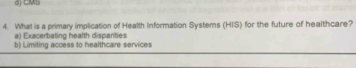 d) CMS
4. What is a primary implication of Health Information Systems (HIS) for the future of healthcare?
a) Exacerbating health disparities
b) Limiting access to healthcare services