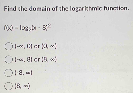 Find the domain of the logarithmic function.
f(x)=log _2(x-8)^2
(-∈fty ,0) or (0,∈fty )
(-∈fty ,8) or (8,∈fty )
(-8,∈fty )
(8,∈fty )