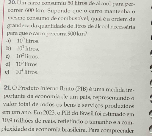 Um carro consumiu 50 litros de álcool para per-
correr 600 km. Supondo que o carro mantenha o
mesmo consumo de combustível, qual é a ordem de
grandeza da quantidade de litros de álcool necessária
para que o carro percorra 900 km?
a) 10^0litros.
b) 10^1litros.
c) 10^2litros.
d) 10^3litros.
e) 10^4litros. 
21.O Produto Interno Bruto (PIB) é uma medida im-
portante da economia de um país, representando o
valor total de todos os bens e serviços produzidos
em um ano. Em 2023, o PIB do Brasil foi estimado em
10, 9 trilhões de reais, refletindo o tamanho e a com-
plexidade da economia brasileira. Para compreender