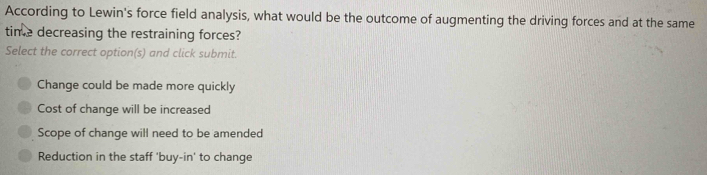 According to Lewin's force field analysis, what would be the outcome of augmenting the driving forces and at the same
time decreasing the restraining forces?
Select the correct option(s) and click submit.
Change could be made more quickly
Cost of change will be increased
Scope of change will need to be amended
Reduction in the staff 'buy-in' to change