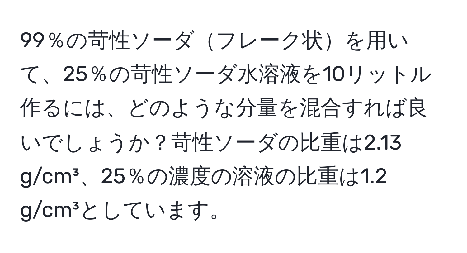 99％の苛性ソーダフレーク状を用いて、25％の苛性ソーダ水溶液を10リットル作るには、どのような分量を混合すれば良いでしょうか？苛性ソーダの比重は2.13 g/cm³、25％の濃度の溶液の比重は1.2 g/cm³としています。