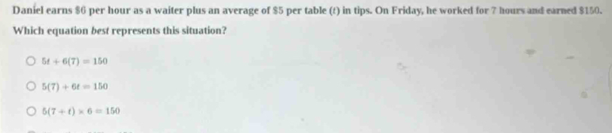 Daniel earns $6 per hour as a waiter plus an average of $5 per table (t) in tips. On Friday, he worked for 7 hours and earned $150.
Which equation best represents this situation?
5t+6(7)=150
5(7)+6t=150
5(7+t)* 6=150