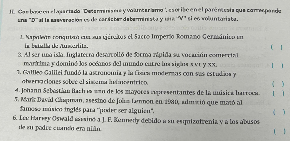 Con base en el apartado “Determinismo y voluntarismo”, escribe en el paréntesis que corresponde 
una “D” si la aseveración es de carácter determinista y una “V” si es voluntarista. 
1. Napoleón conquistó con sus ejércitos el Sacro Imperio Romano Germánico en 
la batalla de Austerlitz. 
 ) 
2. Al ser una isla, Inglaterra desarrolló de forma rápida su vocación comercial 
marítima y dominó los océanos del mundo entre los siglos xv1 y xx. 
( ) 
3. Galileo Galilei fundó la astronomía y la física modernas con sus estudios y 
observaciones sobre el sistema heliocéntrico. 
( ) 
4. Johann Sebastian Bach es uno de los mayores representantes de la música barroca. ( ) 
5. Mark David Chapman, asesino de John Lennon en 1980, admitió que mató al 
famoso músico inglés para “poder ser alguien”. ( ) 
6. Lee Harvey Oswald asesinó a J. F. Kennedy debido a su esquizofrenia y a los abusos 
de su padre cuando era niño. 
( )