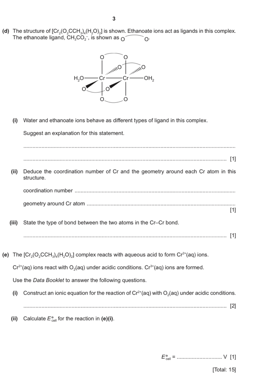 3
(d) The structure of [Cr_2(O_2CCH_3)_4(H_2O)_2] is shown. Ethanoate ions act as ligands in this complex.
The ethanoate ligand, CH_3CO_2^(- , is shown as 0 0.
(i) Water and ethanoate ions behave as different types of ligand in this complex.
Suggest an explanation for this statement.
_
_[1]
(ii) Deduce the coordination number of Cr and the geometry around each Cr atom in this
structure.
coordination number_
geometry around Cr atom_
[1]
(iii) State the type of bond between the two atoms in the Cr-Cr bond.
_[1]
(e) The [Cr_2)(O_2CCH_3)_4(H_2O)_2] complex reacts with aqueous acid to form Cr^(2+)(aq) ions.
Cr^(2+)(aq) ions react with O_2(aq) under acidic conditions. Cr^(3+)(aq) ions are formed.
Use the Data Booklet to answer the following questions.
(i) Construct an ionic equation for the reaction of Cr^(2+)(aq) with O_2(aq) under acidic conditions.
_[2]
(ii) Calculate E_(cell)° for the reaction in (e)(i).
_ E_(cell)°=
vee [1]
[Total: 15]