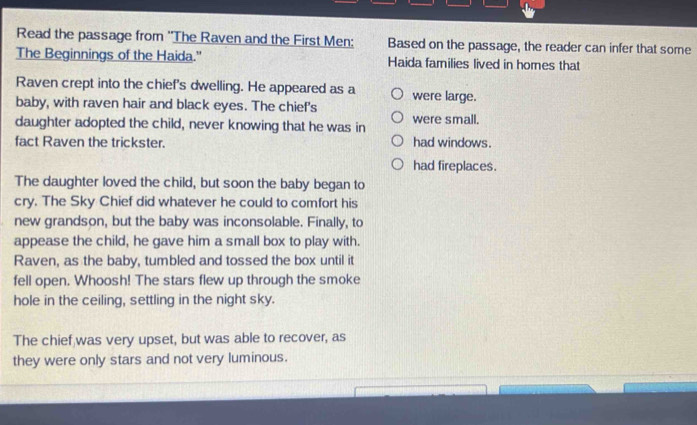 Read the passage from ''The Raven and the First Men: Based on the passage, the reader can infer that some
The Beginnings of the Haida." Haida families lived in homes that
Raven crept into the chief's dwelling. He appeared as a
baby, with raven hair and black eyes. The chief's were large.
daughter adopted the child, never knowing that he was in were small.
fact Raven the trickster. had windows.
had fireplaces.
The daughter loved the child, but soon the baby began to
cry. The Sky Chief did whatever he could to comfort his
new grandson, but the baby was inconsolable. Finally, to
appease the child, he gave him a small box to play with.
Raven, as the baby, tumbled and tossed the box until it
fell open. Whoosh! The stars flew up through the smoke
hole in the ceiling, settling in the night sky.
The chief was very upset, but was able to recover, as
they were only stars and not very luminous.