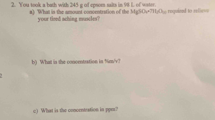 You took a bath with 245 g of epsom salts in 98 L of water. 
a) What is the amount concentration of the MgSO_4· 7H_2O_(s) required to relieve 
your tired aching muscles? 
b) What is the concentration in %m/v? 
2 
c) What is the concentration in ppm?