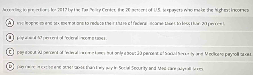 According to projections for 2017 by the Tax Policy Center, the 20 percent of U.S. taxpayers who make the highest incomes
A use loopholes and tax exemptions to reduce their share of federal income taxes to less than 20 percent.
B pay about 67 percent of federal income taxes.
C pay about 92 percent of federal income taxes but only about 20 percent of Social Security and Medicare payroll taxes.
D pay more in excise and other taxes than they pay in Social Security and Medicare payroll taxes.