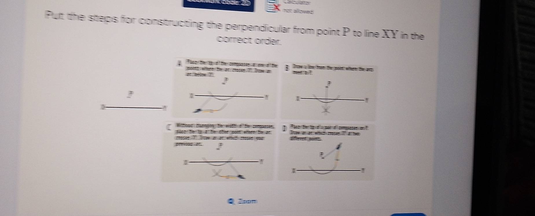 not allowed 
Pult the steps for constructing the perpendicular from point P to line XY in the 
correct order. 
Tan e thetop ot the omppas es at ome o f the g Drow a lime from the goint where the ar 
cootes whees te et , crosee (V) Dawam mes o ! 
ar/belowY 
! 
[ Withous chanoig th widt nf th compasess ] Thw enten tor d a ppai d' comppasession ? 
tden the für at th o the noom wthred tesan . Ien an an whchcooses X an twon 
crésée X Tran an at aico césées our 
preios or 
Zoom