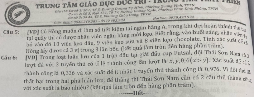 TruNG Tâm Giáo dục đưc trI - Trung
Địa chí: Cơ sở 1 : Số 6, Tổ 5, Dường Dương Tự Minh, Phường Quang Vĩnh, TPTN
Cơ sở 2 : Số 5, Ngổ 131, Tổ 19, Đường Hoàng Ngân, Phường Phan Đình Phùng, TPTN
Cơ số 3 : Số 44, Tố 5, Phường Chùa Hang, TPTN
Diện thoại: 0846.349.389 - 0979, 493. 934 Hotline: 0979,493, 934
Câu 5: [VD] Cô Hồng muốn đi làm số tiết kiệm tại ngân hàng A, trong khi đợi hoàn thành thủ tục
tại quầy thì cô được nhân viên ngân hàng mời kẹo. Biết rằng, vào buổi sáng, nhân viên ấy
bỏ vào đó 10 viên kẹo dâu, 9 viên kẹo sữa và 8 -viên kẹo chocolate. Tính xác suất đề cờ
Hồng lấy được cả 3 vị trong 3 lần bốc. (kết quả làm tròn đến hàng phần trăm).
Câu 6: [VD] Trong loạt luân lưu của 1 trận đấu tại giải đấu cup Futsal, đội Thái Sơn Nam có 3
lượt đá với 3 tuyển thủ có tỉ lệ thành công lần lượt là x, y, 0, 6(x>y). Xác suất để cả 3
thành công là 0,336 và xác suất để ít nhất 1 tuyển thủ thành công là 0,976. Vì đối thủ đa
thất bại trong hai pha luân lưu, để thắng thì Thái Sơn Nam cần có 2 cầu thủ thành công
với xác suất là bao nhiêu? (kết quả làm tròn đến hàng phần trăm).
_ Hết_