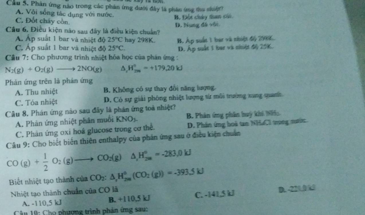 Cầu 5. Phản ứng nào trong các phản ứng dưới đây là phân ứng thu nhig
A. Vôi sống tác dụng với nước.
B. Đột chây than cái
C. Đốt cháy cồn.
D. Nung đá với.
Câu 6. Điều kiện nào sau đây là điều kiện chuẩn?
Á. Áp suất 1 bar và nhiệt độ 25°C hay 298K. B. Áp suất 1 bar và nhiệt độ 2906.
C. Áp suất 1 bar và nhiệt độ 25°C. D. Áp suất 1 bac và nhiệt độ 256.
Câu 7: Cho phương trình nhiệt hóa học của phán ứng :
N_2(g)+O_2(g)to 2NO(g) △ _rH_(29)°=+179,20kJ
Phản ứng trên là phản ứng
A. Thu nhiệt B. Không có sự thay đổi năng tượng
C. Tỏa nhiệt D. Có sự giải phóng nhiệt lượng từ môi trường xang qanh
Câu 8. Phản ứng nào sau đây là phân ứng toà nhiệt?
A. Phản ứng nhiệt phân muối KNO_3. B. Phân ứng phân huỳ khi Niia
C. Phản ứng oxi hoá glucose trong cơ thể. D. Phân ứng hoà tan NHaCl trong nớc
Câu 9: Cho biết biến thiên enthalpy của phản ứng sau ở điều kiện chuẩn
CO(g)+ 1/2 O_2(g)to CO_2(g)△ _1H_(200)°=-283.0kJ
Biết nhiệt tạo thành của CO_2:△ _rH_(200)°(CO_2(g))=-393.5kJ
Nhiệt tạo thành chuẩn của CO là
A. -110,5 kJ B. +110,5 kJ C. -141,5 kJ D. -221,0 k1
Câu 10: Cho phương trình phản ứng sau: