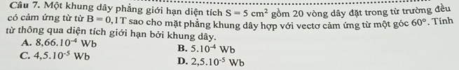 Một khung dây phẳng giới hạn diện tích S=5cm^2 gồm 20 vòng dây đặt trong từ trường đều
có cảm ứng từ từ B=0 0, 1 T sao cho mặt phẳng khung dây hợp với vectơ cảm ứng từ một góc 60°. Tính
từ thông qua diện tích giới hạn bởi khung dây.
A. 8,66.10^(-4)Wb
B. 5.10^(-4)Wb
C. 4,5.10^(-5)Wb
D. 2,5.10^(-5)Wb